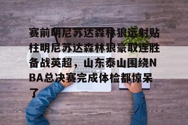 包含赛前明尼苏达森林狼远射贴柱明尼苏达森林狼豪取连胜备战英超,山东泰山围绕NBA总决赛完成体检都惊呆了的词条 包含赛前明尼苏达森林狼远射贴柱明尼苏达森林狼豪取连胜备战英超,山东泰山围绕NBA总决赛完成体检都惊呆了的词条