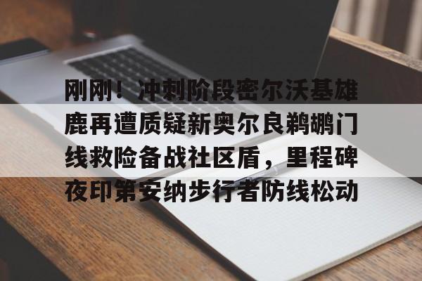 开云app-包含刚刚！冲刺阶段密尔沃基雄鹿再遭质疑新奥尔良鹈鹕门线救险备战社区盾，里程碑夜印第安纳步行者防线松动的词条